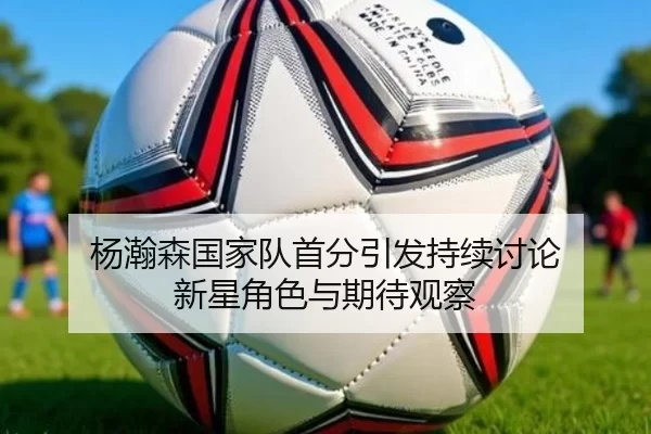 杨瀚森国家队首分引发持续讨论 新星角色与期待观察